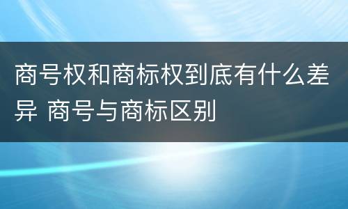 商号权和商标权到底有什么差异 商号与商标区别