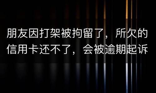 朋友因打架被拘留了，所欠的信用卡还不了，会被逾期起诉吗？可以等出来之后再接着还吗