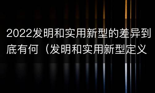 2022发明和实用新型的差异到底有何（发明和实用新型定义）