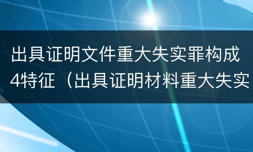 出具证明文件重大失实罪构成4特征（出具证明材料重大失实罪）