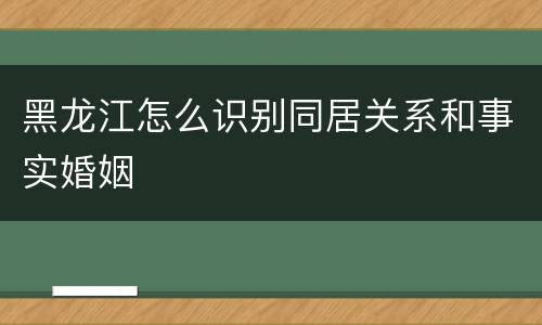 黑龙江怎么识别同居关系和事实婚姻