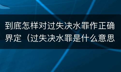 到底怎样对过失决水罪作正确界定（过失决水罪是什么意思）