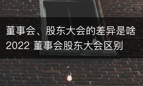 董事会、股东大会的差异是啥2022 董事会股东大会区别