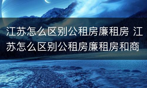 江苏怎么区别公租房廉租房 江苏怎么区别公租房廉租房和商品房