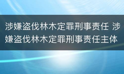 涉嫌盗伐林木定罪刑事责任 涉嫌盗伐林木定罪刑事责任主体