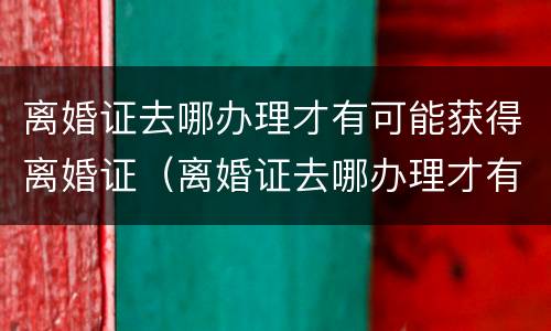 离婚证去哪办理才有可能获得离婚证（离婚证去哪办理才有可能获得离婚证明）