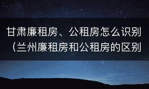 甘肃廉租房、公租房怎么识别（兰州廉租房和公租房的区别）