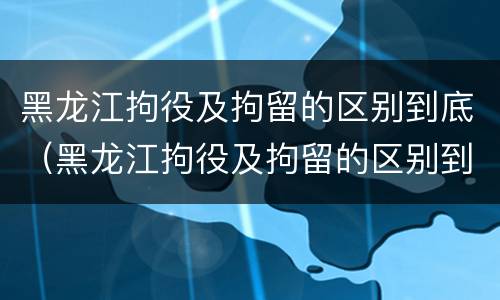 黑龙江拘役及拘留的区别到底（黑龙江拘役及拘留的区别到底是什么?）