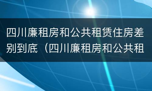 四川廉租房和公共租赁住房差别到底（四川廉租房和公共租赁住房差别到底大吗）