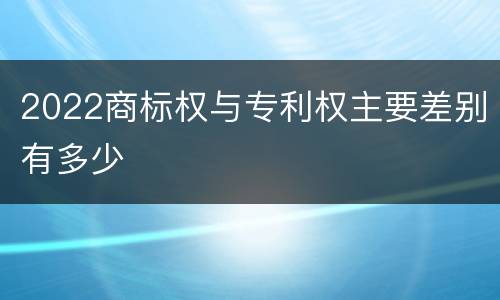 2022商标权与专利权主要差别有多少