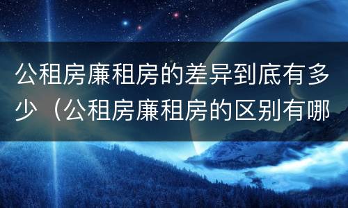 公租房廉租房的差异到底有多少（公租房廉租房的区别有哪些）