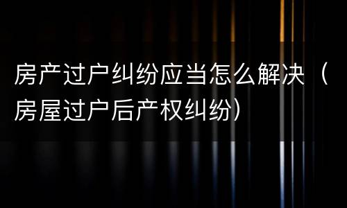 房产过户纠纷应当怎么解决（房屋过户后产权纠纷）