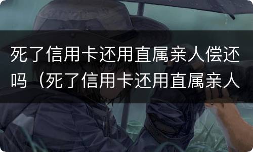 死了信用卡还用直属亲人偿还吗（死了信用卡还用直属亲人偿还吗知乎）