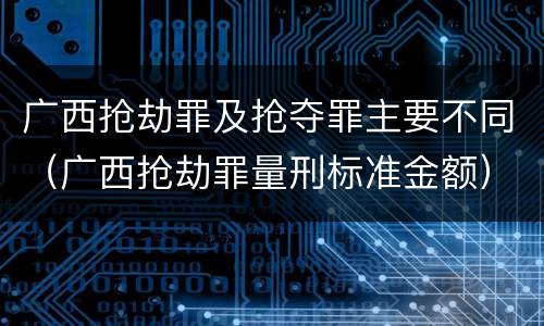 广西抢劫罪及抢夺罪主要不同（广西抢劫罪量刑标准金额）