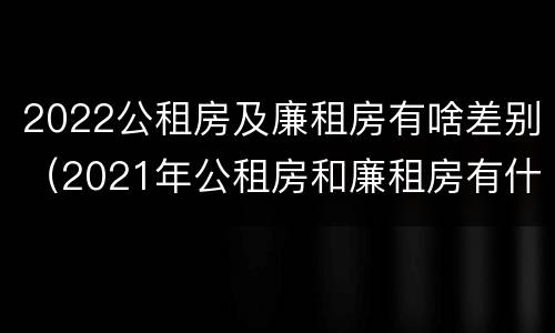 2022公租房及廉租房有啥差别（2021年公租房和廉租房有什么区别）