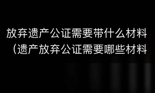 放弃遗产公证需要带什么材料（遗产放弃公证需要哪些材料）