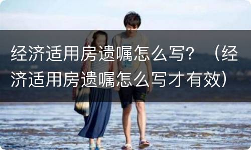 经济适用房遗嘱怎么写？（经济适用房遗嘱怎么写才有效）