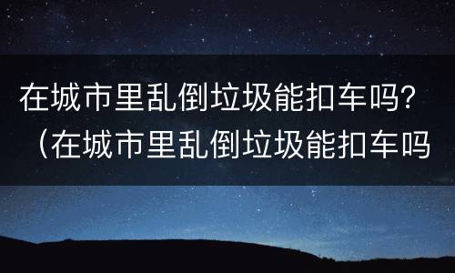 在城市里乱倒垃圾能扣车吗？（在城市里乱倒垃圾能扣车吗现在）