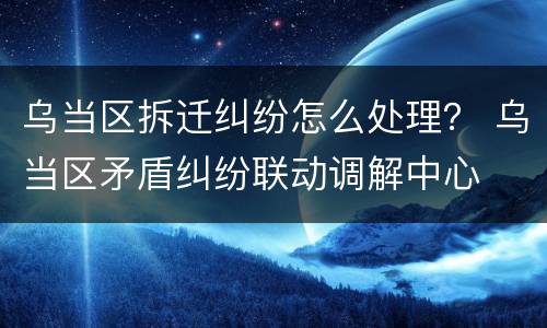 乌当区拆迁纠纷怎么处理？ 乌当区矛盾纠纷联动调解中心