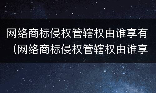 网络商标侵权管辖权由谁享有（网络商标侵权管辖权由谁享有）