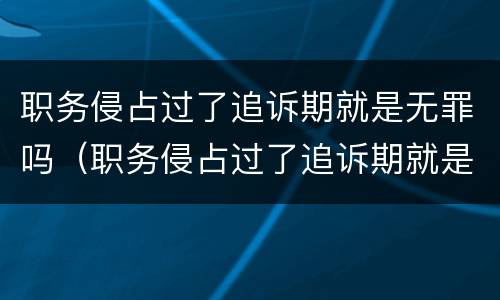 职务侵占过了追诉期就是无罪吗（职务侵占过了追诉期就是无罪吗）