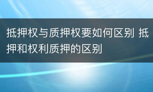 抵押权与质押权要如何区别 抵押和权利质押的区别