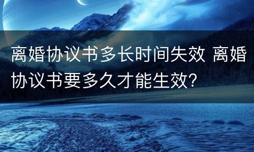 离婚协议书多长时间失效 离婚协议书要多久才能生效?