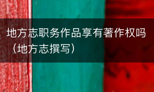 地方志职务作品享有著作权吗（地方志撰写）