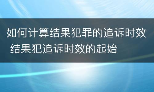 如何计算结果犯罪的追诉时效 结果犯追诉时效的起始