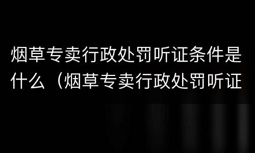 烟草专卖行政处罚听证条件是什么（烟草专卖行政处罚听证条件是什么规定）