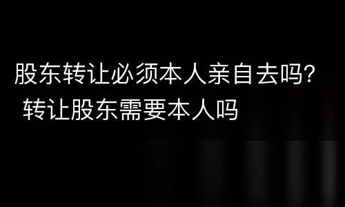 股东转让必须本人亲自去吗？ 转让股东需要本人吗