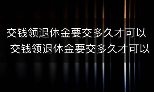 交钱领退休金要交多久才可以 交钱领退休金要交多久才可以领