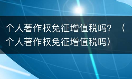 个人著作权免征增值税吗？（个人著作权免征增值税吗）