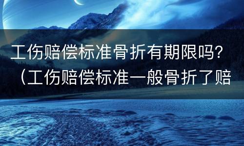 工伤赔偿标准骨折有期限吗？（工伤赔偿标准一般骨折了赔偿多少）