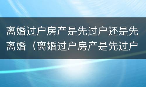 离婚过户房产是先过户还是先离婚（离婚过户房产是先过户还是先离婚呢）