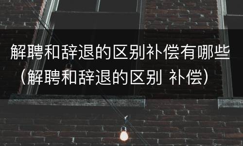 解聘和辞退的区别补偿有哪些（解聘和辞退的区别 补偿）