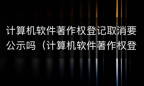 计算机软件著作权登记取消要公示吗（计算机软件著作权登记要多久）