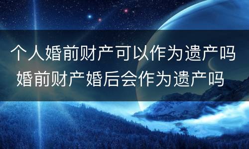 个人婚前财产可以作为遗产吗 婚前财产婚后会作为遗产吗