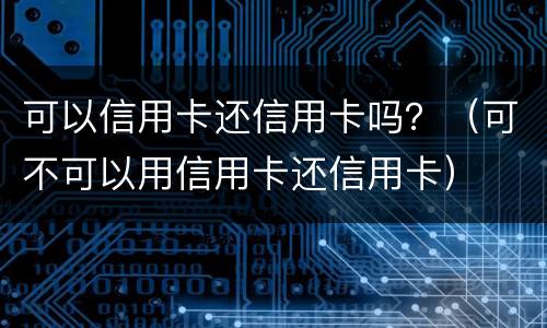 可以信用卡还信用卡吗？（可不可以用信用卡还信用卡）