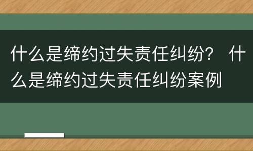 什么是缔约过失责任纠纷？ 什么是缔约过失责任纠纷案例