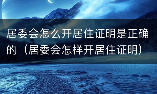 居委会怎么开居住证明是正确的（居委会怎样开居住证明）