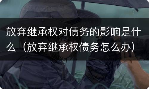 放弃继承权对债务的影响是什么（放弃继承权债务怎么办）