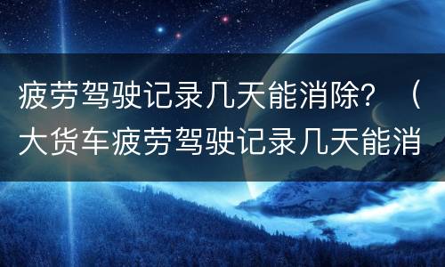 疲劳驾驶记录几天能消除？（大货车疲劳驾驶记录几天能消除）