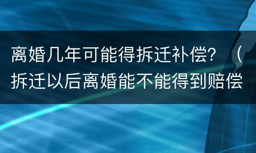 离婚几年可能得拆迁补偿？（拆迁以后离婚能不能得到赔偿）