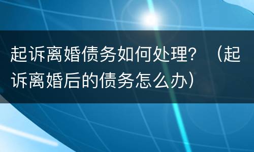 起诉离婚债务如何处理？（起诉离婚后的债务怎么办）