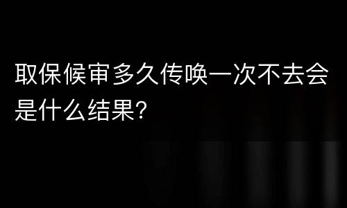 取保候审多久传唤一次不去会是什么结果？