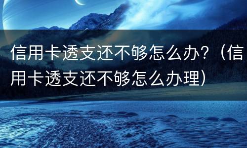 信用卡透支还不够怎么办?（信用卡透支还不够怎么办理）