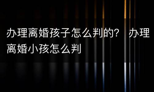 办理离婚孩子怎么判的？ 办理离婚小孩怎么判