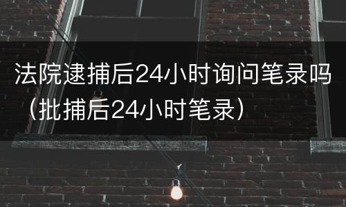 法院逮捕后24小时询问笔录吗（批捕后24小时笔录）