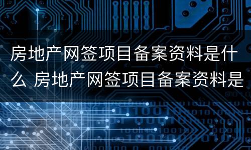 房地产网签项目备案资料是什么 房地产网签项目备案资料是什么东西